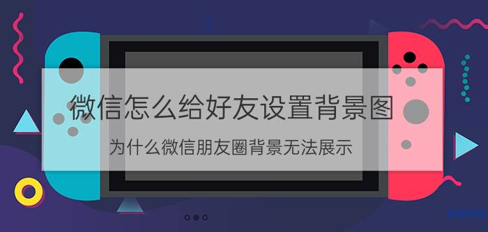 微信怎么给好友设置背景图 为什么微信朋友圈背景无法展示？